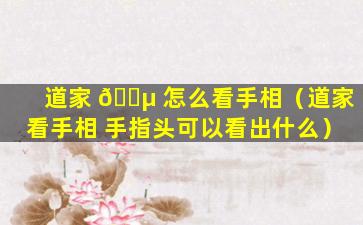 道家 🌵 怎么看手相（道家看手相 手指头可以看出什么）